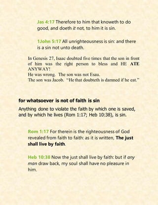 Jas 4:17 Therefore to him that knoweth to do
good, and doeth it not, to him it is sin.
1John 5:17 All unrighteousness is sin: and there
is a sin not unto death.
In Genesis 27, Isaac doubted five times that the son in front
of him was the right person to bless and HE ATE
ANYWAY!
He was wrong. The son was not Esau.
The son was Jacob. “He that doubteth is damned if he eat.”
for whatsoever is not of faith is sin
Anything done to violate the faith by which one is saved,
and by which he lives (Rom 1:17; Heb 10:38), is sin.
Rom 1:17 For therein is the righteousness of God
revealed from faith to faith: as it is written, The just
shall live by faith.
Heb 10:38 Now the just shall live by faith: but if any
man draw back, my soul shall have no pleasure in
him.
 