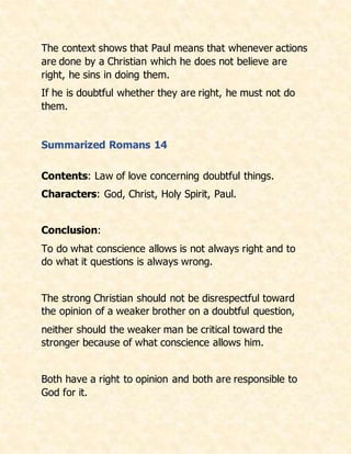 The context shows that Paul means that whenever actions
are done by a Christian which he does not believe are
right, he sins in doing them.
If he is doubtful whether they are right, he must not do
them.
Summarized Romans 14
Contents: Law of love concerning doubtful things.
Characters: God, Christ, Holy Spirit, Paul.
Conclusion:
To do what conscience allows is not always right and to
do what it questions is always wrong.
The strong Christian should not be disrespectful toward
the opinion of a weaker brother on a doubtful question,
neither should the weaker man be critical toward the
stronger because of what conscience allows him.
Both have a right to opinion and both are responsible to
God for it.
 