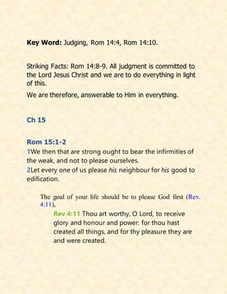 Key Word: Judging, Rom 14:4, Rom 14:10.
Striking Facts: Rom 14:8-9. All judgment is committed to
the Lord Jesus Christ and we are to do everything in light
of this.
We are therefore, answerable to Him in everything.
Ch 15
Rom 15:1-2
1We then that are strong ought to bear the infirmities of
the weak, and not to please ourselves.
2Let every one of us please his neighbour for his good to
edification.
The goal of your life should be to please God first (Rev.
4:11),
Rev 4:11 Thou art worthy, O Lord, to receive
glory and honour and power: for thou hast
created all things, and for thy pleasure they are
and were created.
 