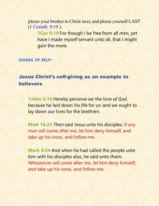 please your brother in Christ next, and please yourself LAST
(1 Corinth. 9:19 ).
1Cor 9:19 For though I be free from all men, yet
have I made myself servant unto all, that I might
gain the more.
GIVING OF SELF-
Jesus Christ’s self-giving as an example to
believers
1John 3:16 Hereby perceive we the love of God,
because he laid down his life for us: and we ought to
lay down our lives for the brethren.
Matt 16:24 Then said Jesus unto his disciples, If any
man will come after me, let him deny himself, and
take up his cross, and follow me.
Mark 8:34 And when he had called the people unto
him with his disciples also, he said unto them,
Whosoever will come after me, let him deny himself,
and take up his cross, and follow me.
 