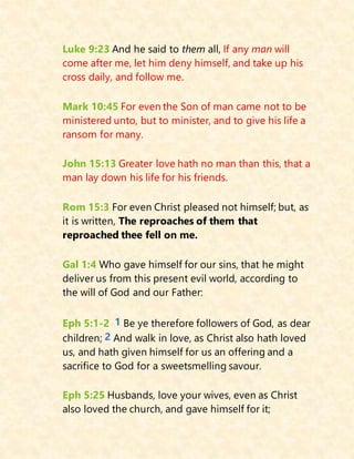 Luke 9:23 And he said to them all, If any man will
come after me, let him deny himself, and take up his
cross daily, and follow me.
Mark 10:45 For even the Son of man came not to be
ministered unto, but to minister, and to give his life a
ransom for many.
John 15:13 Greater love hath no man than this, that a
man lay down his life for his friends.
Rom 15:3 For even Christ pleased not himself; but, as
it is written, The reproaches of them that
reproached thee fell on me.
Gal 1:4 Who gave himself for our sins, that he might
deliver us from this present evil world, according to
the will of God and our Father:
Eph 5:1-2 1 Be ye therefore followers of God, as dear
children; 2 And walk in love, as Christ also hath loved
us, and hath given himself for us an offering and a
sacrifice to God for a sweetsmelling savour.
Eph 5:25 Husbands, love your wives, even as Christ
also loved the church, and gave himself for it;
 