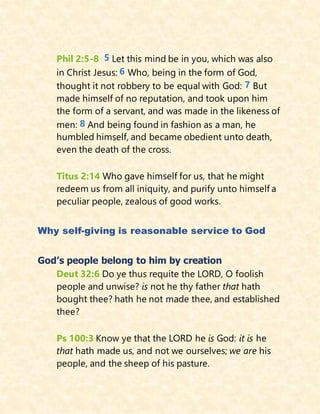 Phil 2:5-8 5 Let this mind be in you, which was also
in Christ Jesus: 6 Who, being in the form of God,
thought it not robbery to be equal with God: 7 But
made himself of no reputation, and took upon him
the form of a servant, and was made in the likeness of
men: 8 And being found in fashion as a man, he
humbled himself, and became obedient unto death,
even the death of the cross.
Titus 2:14 Who gave himself for us, that he might
redeem us from all iniquity, and purify unto himself a
peculiar people, zealous of good works.
Why self-giving is reasonable service to God
God’s people belong to him by creation
Deut 32:6 Do ye thus requite the LORD, O foolish
people and unwise? is not he thy father that hath
bought thee? hath he not made thee, and established
thee?
Ps 100:3 Know ye that the LORD he is God: it is he
that hath made us, and not we ourselves; we are his
people, and the sheep of his pasture.
 