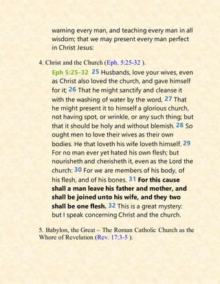 warning every man, and teaching every man in all
wisdom; that we may present every man perfect
in Christ Jesus:
4. Christ and the Church (Eph. 5:25-32 ).
Eph 5:25-32 25 Husbands, love your wives, even
as Christ also loved the church, and gave himself
for it; 26 That he might sanctify and cleanse it
with the washing of water by the word, 27 That
he might present it to himself a glorious church,
not having spot, or wrinkle, or any such thing; but
that it should be holy and without blemish. 28 So
ought men to love their wives as their own
bodies. He that loveth his wife loveth himself. 29
For no man ever yet hated his own flesh; but
nourisheth and cherisheth it, even as the Lord the
church: 30 For we are members of his body, of
his flesh, and of his bones. 31 For this cause
shall a man leave his father and mother, and
shall be joined unto his wife, and they two
shall be one flesh. 32 This is a great mystery:
but I speak concerning Christ and the church.
5. Babylon, the Great – The Roman Catholic Church as the
Whore of Revelation (Rev. 17:3-5 ).
 