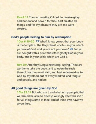 Rev 4:11 Thou art worthy, O Lord, to receive glory
and honour and power: for thou hast created all
things, and for thy pleasure they are and were
created.
God’s people belong to him by redemption
1Cor 6:19-20 19 What? know ye not that your body
is the temple of the Holy Ghost which is in you, which
ye have of God, and ye are not your own? 20 For ye
are bought with a price: therefore glorify God in your
body, and in your spirit, which are God's.
Rev 5:9 And they sung a new song, saying, Thou art
worthy to take the book, and to open the seals
thereof: for thou wast slain, and hast redeemed us to
God by thy blood out of every kindred, and tongue,
and people, and nation;
All good things are given by God
1Chr 29:14 But who am I, and what is my people, that
we should be able to offer so willingly after this sort?
for all things come of thee, and of thine own have we
given thee.
 