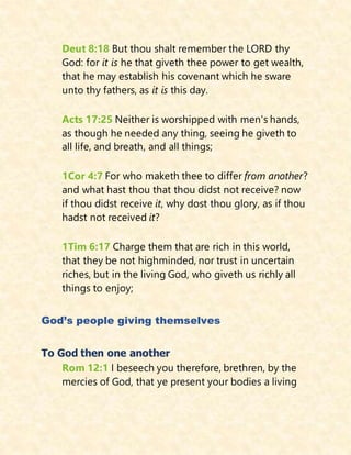 Deut 8:18 But thou shalt remember the LORD thy
God: for it is he that giveth thee power to get wealth,
that he may establish his covenant which he sware
unto thy fathers, as it is this day.
Acts 17:25 Neither is worshipped with men's hands,
as though he needed any thing, seeing he giveth to
all life, and breath, and all things;
1Cor 4:7 For who maketh thee to differ from another?
and what hast thou that thou didst not receive? now
if thou didst receive it, why dost thou glory, as if thou
hadst not received it?
1Tim 6:17 Charge them that are rich in this world,
that they be not highminded, nor trust in uncertain
riches, but in the living God, who giveth us richly all
things to enjoy;
God’s people giving themselves
To God then one another
Rom 12:1 I beseech you therefore, brethren, by the
mercies of God, that ye present your bodies a living
 