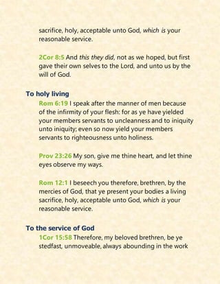 sacrifice, holy, acceptable unto God, which is your
reasonable service.
2Cor 8:5 And this they did, not as we hoped, but first
gave their own selves to the Lord, and unto us by the
will of God.
To holy living
Rom 6:19 I speak after the manner of men because
of the infirmity of your flesh: for as ye have yielded
your members servants to uncleanness and to iniquity
unto iniquity; even so now yield your members
servants to righteousness unto holiness.
Prov 23:26 My son, give me thine heart, and let thine
eyes observe my ways.
Rom 12:1 I beseech you therefore, brethren, by the
mercies of God, that ye present your bodies a living
sacrifice, holy, acceptable unto God, which is your
reasonable service.
To the service of God
1Cor 15:58 Therefore, my beloved brethren, be ye
stedfast, unmoveable, always abounding in the work
 