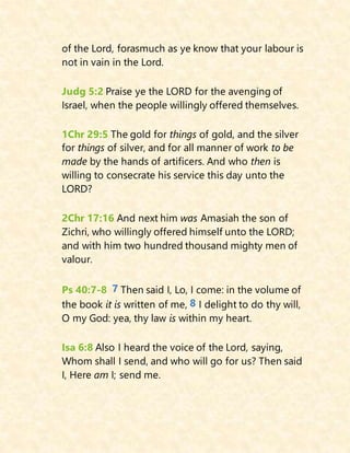 of the Lord, forasmuch as ye know that your labour is
not in vain in the Lord.
Judg 5:2 Praise ye the LORD for the avenging of
Israel, when the people willingly offered themselves.
1Chr 29:5 The gold for things of gold, and the silver
for things of silver, and for all manner of work to be
made by the hands of artificers. And who then is
willing to consecrate his service this day unto the
LORD?
2Chr 17:16 And next him was Amasiah the son of
Zichri, who willingly offered himself unto the LORD;
and with him two hundred thousand mighty men of
valour.
Ps 40:7-8 7 Then said I, Lo, I come: in the volume of
the book it is written of me, 8 I delight to do thy will,
O my God: yea, thy law is within my heart.
Isa 6:8 Also I heard the voice of the Lord, saying,
Whom shall I send, and who will go for us? Then said
I, Here am I; send me.
 