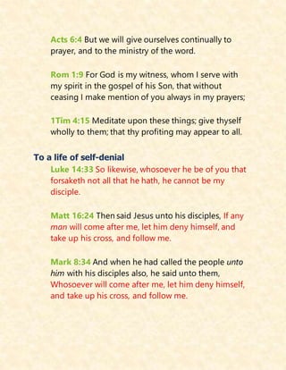 Acts 6:4 But we will give ourselves continually to
prayer, and to the ministry of the word.
Rom 1:9 For God is my witness, whom I serve with
my spirit in the gospel of his Son, that without
ceasing I make mention of you always in my prayers;
1Tim 4:15 Meditate upon these things; give thyself
wholly to them; that thy profiting may appear to all.
To a life of self-denial
Luke 14:33 So likewise, whosoever he be of you that
forsaketh not all that he hath, he cannot be my
disciple.
Matt 16:24 Then said Jesus unto his disciples, If any
man will come after me, let him deny himself, and
take up his cross, and follow me.
Mark 8:34 And when he had called the people unto
him with his disciples also, he said unto them,
Whosoever will come after me, let him deny himself,
and take up his cross, and follow me.
 