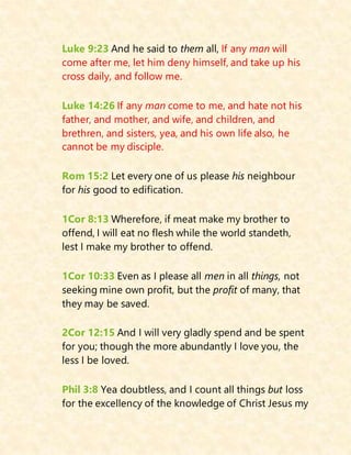 Luke 9:23 And he said to them all, If any man will
come after me, let him deny himself, and take up his
cross daily, and follow me.
Luke 14:26 If any man come to me, and hate not his
father, and mother, and wife, and children, and
brethren, and sisters, yea, and his own life also, he
cannot be my disciple.
Rom 15:2 Let every one of us please his neighbour
for his good to edification.
1Cor 8:13 Wherefore, if meat make my brother to
offend, I will eat no flesh while the world standeth,
lest I make my brother to offend.
1Cor 10:33 Even as I please all men in all things, not
seeking mine own profit, but the profit of many, that
they may be saved.
2Cor 12:15 And I will very gladly spend and be spent
for you; though the more abundantly I love you, the
less I be loved.
Phil 3:8 Yea doubtless, and I count all things but loss
for the excellency of the knowledge of Christ Jesus my
 