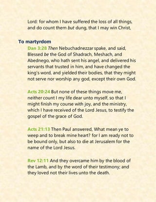 Lord: for whom I have suffered the loss of all things,
and do count them but dung, that I may win Christ,
To martyrdom
Dan 3:28 Then Nebuchadnezzar spake, and said,
Blessed be the God of Shadrach, Meshach, and
Abednego, who hath sent his angel, and delivered his
servants that trusted in him, and have changed the
king's word, and yielded their bodies, that they might
not serve nor worship any god, except their own God.
Acts 20:24 But none of these things move me,
neither count I my life dear unto myself, so that I
might finish my course with joy, and the ministry,
which I have received of the Lord Jesus, to testify the
gospel of the grace of God.
Acts 21:13 Then Paul answered, What mean ye to
weep and to break mine heart? for I am ready not to
be bound only, but also to die at Jerusalem for the
name of the Lord Jesus.
Rev 12:11 And they overcame him by the blood of
the Lamb, and by the word of their testimony; and
they loved not their lives unto the death.
 