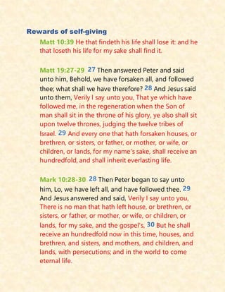 Rewards of self-giving
Matt 10:39 He that findeth his life shall lose it: and he
that loseth his life for my sake shall find it.
Matt 19:27-29 27 Then answered Peter and said
unto him, Behold, we have forsaken all, and followed
thee; what shall we have therefore? 28 And Jesus said
unto them, Verily I say unto you, That ye which have
followed me, in the regeneration when the Son of
man shall sit in the throne of his glory, ye also shall sit
upon twelve thrones, judging the twelve tribes of
Israel. 29 And every one that hath forsaken houses, or
brethren, or sisters, or father, or mother, or wife, or
children, or lands, for my name's sake, shall receive an
hundredfold, and shall inherit everlasting life.
Mark 10:28-30 28 Then Peter began to say unto
him, Lo, we have left all, and have followed thee. 29
And Jesus answered and said, Verily I say unto you,
There is no man that hath left house, or brethren, or
sisters, or father, or mother, or wife, or children, or
lands, for my sake, and the gospel's, 30 But he shall
receive an hundredfold now in this time, houses, and
brethren, and sisters, and mothers, and children, and
lands, with persecutions; and in the world to come
eternal life.
 