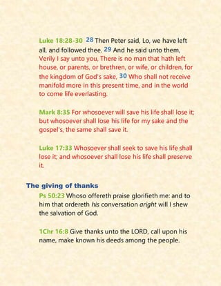 Luke 18:28-30 28 Then Peter said, Lo, we have left
all, and followed thee. 29 And he said unto them,
Verily I say unto you, There is no man that hath left
house, or parents, or brethren, or wife, or children, for
the kingdom of God's sake, 30 Who shall not receive
manifold more in this present time, and in the world
to come life everlasting.
Mark 8:35 For whosoever will save his life shall lose it;
but whosoever shall lose his life for my sake and the
gospel's, the same shall save it.
Luke 17:33 Whosoever shall seek to save his life shall
lose it; and whosoever shall lose his life shall preserve
it.
The giving of thanks
Ps 50:23 Whoso offereth praise glorifieth me: and to
him that ordereth his conversation aright will I shew
the salvation of God.
1Chr 16:8 Give thanks unto the LORD, call upon his
name, make known his deeds among the people.
 