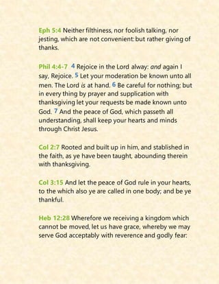 Eph 5:4 Neither filthiness, nor foolish talking, nor
jesting, which are not convenient: but rather giving of
thanks.
Phil 4:4-7 4 Rejoice in the Lord alway: and again I
say, Rejoice. 5 Let your moderation be known unto all
men. The Lord is at hand. 6 Be careful for nothing; but
in every thing by prayer and supplication with
thanksgiving let your requests be made known unto
God. 7 And the peace of God, which passeth all
understanding, shall keep your hearts and minds
through Christ Jesus.
Col 2:7 Rooted and built up in him, and stablished in
the faith, as ye have been taught, abounding therein
with thanksgiving.
Col 3:15 And let the peace of God rule in your hearts,
to the which also ye are called in one body; and be ye
thankful.
Heb 12:28 Wherefore we receiving a kingdom which
cannot be moved, let us have grace, whereby we may
serve God acceptably with reverence and godly fear:
 
