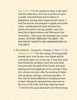 Rev 17:3-5 3 So he carried me away in the spirit
into the wilderness: and I saw a woman sit upon
a scarlet coloured beast, full of names of
blasphemy, having seven heads and ten horns. 4
And the woman was arrayed in purple and scarlet
colour, and decked with gold and precious
stones and pearls, having a golden cup in her
hand full of abominations and filthiness of her
fornication: 5 And upon her forehead was a name
written, MYSTERY, BABYLON THE GREAT, THE
MOTHER OF HARLOTS AND ABOMINATIONS OF
THE EARTH.
6. The Antichrist – the mystery of iniquity (2 Thess. 2:7-12).
2Thess 2:7-12 7 For the mystery of iniquity doth
already work: only he who now letteth will let,
until he be taken out of the way. 8 And then shall
that Wicked be revealed, whom the Lord shall
consume with the spirit of his mouth, and shall
destroy with the brightness of his coming: 9 Even
him, whose coming is after the working of Satan
with all power and signs and lying wonders, 10
And with all deceivableness of unrighteousness
in them that perish; because they received not
the love of the truth, that they might be saved.
11 And for this cause God shall send them strong
 