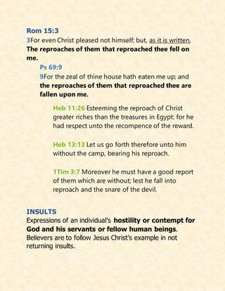 Rom 15:3
3For even Christ pleased not himself; but, as it is written,
The reproaches of them that reproached thee fell on
me.
Ps 69:9
9For the zeal of thine house hath eaten me up; and
the reproaches of them that reproached thee are
fallen upon me.
Heb 11:26 Esteeming the reproach of Christ
greater riches than the treasures in Egypt: for he
had respect unto the recompence of the reward.
Heb 13:13 Let us go forth therefore unto him
without the camp, bearing his reproach.
1Tim 3:7 Moreover he must have a good report
of them which are without; lest he fall into
reproach and the snare of the devil.
INSULTS
Expressions of an individual’s hostility or contempt for
God and his servants or fellow human beings.
Believers are to follow Jesus Christ’s example in not
returning insults.
 