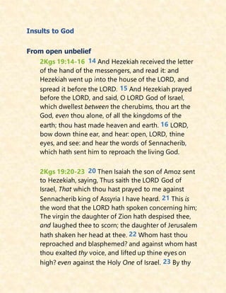 Insults to God
From open unbelief
2Kgs 19:14-16 14 And Hezekiah received the letter
of the hand of the messengers, and read it: and
Hezekiah went up into the house of the LORD, and
spread it before the LORD. 15 And Hezekiah prayed
before the LORD, and said, O LORD God of Israel,
which dwellest between the cherubims, thou art the
God, even thou alone, of all the kingdoms of the
earth; thou hast made heaven and earth. 16 LORD,
bow down thine ear, and hear: open, LORD, thine
eyes, and see: and hear the words of Sennacherib,
which hath sent him to reproach the living God.
2Kgs 19:20-23 20 Then Isaiah the son of Amoz sent
to Hezekiah, saying, Thus saith the LORD God of
Israel, That which thou hast prayed to me against
Sennacherib king of Assyria I have heard. 21 This is
the word that the LORD hath spoken concerning him;
The virgin the daughter of Zion hath despised thee,
and laughed thee to scorn; the daughter of Jerusalem
hath shaken her head at thee. 22 Whom hast thou
reproached and blasphemed? and against whom hast
thou exalted thy voice, and lifted up thine eyes on
high? even against the Holy One of Israel. 23 By thy
 
