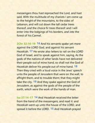 messengers thou hast reproached the Lord, and hast
said, With the multitude of my chariots I am come up
to the height of the mountains, to the sides of
Lebanon, and will cut down the tall cedar trees
thereof, and the choice fir trees thereof: and I will
enter into the lodgings of his borders, and into the
forest of his Carmel.
2Chr 32:16-19 16 And his servants spake yet more
against the LORD God, and against his servant
Hezekiah. 17 He wrote also letters to rail on the LORD
God of Israel, and to speak against him, saying, As the
gods of the nations of other lands have not delivered
their people out of mine hand, so shall not the God of
Hezekiah deliver his people out of mine hand. 18
Then they cried with a loud voice in the Jews' speech
unto the people of Jerusalem that were on the wall, to
affright them, and to trouble them; that they might
take the city. 19 And they spake against the God of
Jerusalem, as against the gods of the people of the
earth, which were the work of the hands of man.
Isa 37:14-17 14 And Hezekiah received the letter
from the hand of the messengers, and read it: and
Hezekiah went up unto the house of the LORD, and
spread it before the LORD. 15 And Hezekiah prayed
 