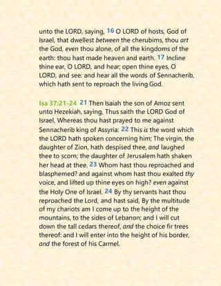 unto the LORD, saying, 16 O LORD of hosts, God of
Israel, that dwellest between the cherubims, thou art
the God, even thou alone, of all the kingdoms of the
earth: thou hast made heaven and earth. 17 Incline
thine ear, O LORD, and hear; open thine eyes, O
LORD, and see: and hear all the words of Sennacherib,
which hath sent to reproach the living God.
Isa 37:21-24 21 Then Isaiah the son of Amoz sent
unto Hezekiah, saying, Thus saith the LORD God of
Israel, Whereas thou hast prayed to me against
Sennacherib king of Assyria: 22 This is the word which
the LORD hath spoken concerning him; The virgin, the
daughter of Zion, hath despised thee, and laughed
thee to scorn; the daughter of Jerusalem hath shaken
her head at thee. 23 Whom hast thou reproached and
blasphemed? and against whom hast thou exalted thy
voice, and lifted up thine eyes on high? even against
the Holy One of Israel. 24 By thy servants hast thou
reproached the Lord, and hast said, By the multitude
of my chariots am I come up to the height of the
mountains, to the sides of Lebanon; and I will cut
down the tall cedars thereof, and the choice fir trees
thereof: and I will enter into the height of his border,
and the forest of his Carmel.
 