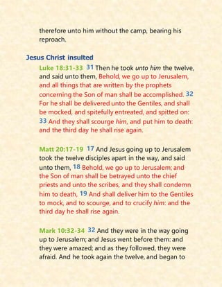 therefore unto him without the camp, bearing his
reproach.
Jesus Christ insulted
Luke 18:31-33 31 Then he took unto him the twelve,
and said unto them, Behold, we go up to Jerusalem,
and all things that are written by the prophets
concerning the Son of man shall be accomplished. 32
For he shall be delivered unto the Gentiles, and shall
be mocked, and spitefully entreated, and spitted on:
33 And they shall scourge him, and put him to death:
and the third day he shall rise again.
Matt 20:17-19 17 And Jesus going up to Jerusalem
took the twelve disciples apart in the way, and said
unto them, 18 Behold, we go up to Jerusalem; and
the Son of man shall be betrayed unto the chief
priests and unto the scribes, and they shall condemn
him to death, 19 And shall deliver him to the Gentiles
to mock, and to scourge, and to crucify him: and the
third day he shall rise again.
Mark 10:32-34 32 And they were in the way going
up to Jerusalem; and Jesus went before them: and
they were amazed; and as they followed, they were
afraid. And he took again the twelve, and began to
 