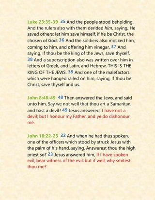 Luke 23:35-39 35 And the people stood beholding.
And the rulers also with them derided him, saying, He
saved others; let him save himself, if he be Christ, the
chosen of God. 36 And the soldiers also mocked him,
coming to him, and offering him vinegar, 37 And
saying, If thou be the king of the Jews, save thyself.
38 And a superscription also was written over him in
letters of Greek, and Latin, and Hebrew, THIS IS THE
KING OF THE JEWS. 39 And one of the malefactors
which were hanged railed on him, saying, If thou be
Christ, save thyself and us.
John 8:48-49 48 Then answered the Jews, and said
unto him, Say we not well that thou art a Samaritan,
and hast a devil? 49 Jesus answered, I have not a
devil; but I honour my Father, and ye do dishonour
me.
John 18:22-23 22 And when he had thus spoken,
one of the officers which stood by struck Jesus with
the palm of his hand, saying, Answerest thou the high
priest so? 23 Jesus answered him, If I have spoken
evil, bear witness of the evil: but if well, why smitest
thou me?
 