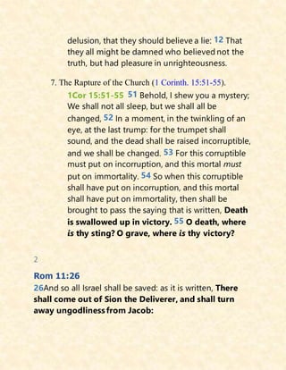 delusion, that they should believe a lie: 12 That
they all might be damned who believed not the
truth, but had pleasure in unrighteousness.
7. The Rapture of the Church (1 Corinth. 15:51-55).
1Cor 15:51-55 51 Behold, I shew you a mystery;
We shall not all sleep, but we shall all be
changed, 52 In a moment, in the twinkling of an
eye, at the last trump: for the trumpet shall
sound, and the dead shall be raised incorruptible,
and we shall be changed. 53 For this corruptible
must put on incorruption, and this mortal must
put on immortality. 54 So when this corruptible
shall have put on incorruption, and this mortal
shall have put on immortality, then shall be
brought to pass the saying that is written, Death
is swallowed up in victory. 55 O death, where
is thy sting? O grave, where is thy victory?
2
Rom 11:26
26And so all Israel shall be saved: as it is written, There
shall come out of Sion the Deliverer, and shall turn
away ungodlinessfrom Jacob:
 