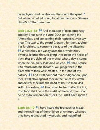 on each foot: and he also was the son of the giant. 7
But when he defied Israel, Jonathan the son of Shimea
David's brother slew him.
Ezek 21:28-32 28 And thou, son of man, prophesy
and say, Thus saith the Lord GOD concerning the
Ammonites, and concerning their reproach; even say
thou, The sword, the sword is drawn: for the slaughter
it is furbished, to consume because of the glittering:
29 Whiles they see vanity unto thee, whiles they
divine a lie unto thee, to bring thee upon the necks of
them that are slain, of the wicked, whose day is come,
when their iniquity shall have an end. 30 Shall I cause
it to return into his sheath? I will judge thee in the
place where thou wast created, in the land of thy
nativity. 31 And I will pour out mine indignation upon
thee, I will blow against thee in the fire of my wrath,
and deliver thee into the hand of brutish men, and
skilful to destroy. 32 Thou shalt be for fuel to the fire;
thy blood shall be in the midst of the land; thou shalt
be no more remembered: for I the LORD have spoken
it.
Zeph 2:8-10 8 I have heard the reproach of Moab,
and the revilings of the children of Ammon, whereby
they have reproached my people, and magnified
 