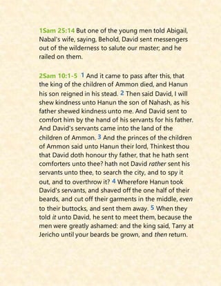 1Sam 25:14 But one of the young men told Abigail,
Nabal's wife, saying, Behold, David sent messengers
out of the wilderness to salute our master; and he
railed on them.
2Sam 10:1-5 1 And it came to pass after this, that
the king of the children of Ammon died, and Hanun
his son reigned in his stead. 2 Then said David, I will
shew kindness unto Hanun the son of Nahash, as his
father shewed kindness unto me. And David sent to
comfort him by the hand of his servants for his father.
And David's servants came into the land of the
children of Ammon. 3 And the princes of the children
of Ammon said unto Hanun their lord, Thinkest thou
that David doth honour thy father, that he hath sent
comforters unto thee? hath not David rather sent his
servants unto thee, to search the city, and to spy it
out, and to overthrow it? 4 Wherefore Hanun took
David's servants, and shaved off the one half of their
beards, and cut off their garments in the middle, even
to their buttocks, and sent them away. 5 When they
told it unto David, he sent to meet them, because the
men were greatly ashamed: and the king said, Tarry at
Jericho until your beards be grown, and then return.
 