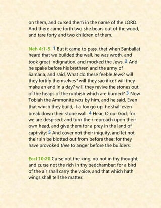 on them, and cursed them in the name of the LORD.
And there came forth two she bears out of the wood,
and tare forty and two children of them.
Neh 4:1-5 1 But it came to pass, that when Sanballat
heard that we builded the wall, he was wroth, and
took great indignation, and mocked the Jews. 2 And
he spake before his brethren and the army of
Samaria, and said, What do these feeble Jews? will
they fortify themselves? will they sacrifice? will they
make an end in a day? will they revive the stones out
of the heaps of the rubbish which are burned? 3 Now
Tobiah the Ammonite was by him, and he said, Even
that which they build, if a fox go up, he shall even
break down their stone wall. 4 Hear, O our God; for
we are despised: and turn their reproach upon their
own head, and give them for a prey in the land of
captivity: 5 And cover not their iniquity, and let not
their sin be blotted out from before thee: for they
have provoked thee to anger before the builders.
Eccl 10:20 Curse not the king, no not in thy thought;
and curse not the rich in thy bedchamber: for a bird
of the air shall carry the voice, and that which hath
wings shall tell the matter.
 
