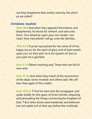not they blaspheme that worthy name by the which
ye are called?
Christians insulted
Acts 18:6 And when they opposed themselves, and
blasphemed, he shook his raiment, and said unto
them, Your blood be upon your own heads; I am
clean: from henceforth I will go unto the Gentiles.
1Pet 4:14 If ye be reproached for the name of Christ,
happy are ye; for the spirit of glory and of God resteth
upon you: on their part he is evil spoken of, but on
your part he is glorified.
Acts 2:13 Others mocking said, These men are full of
new wine.
Acts 17:32 And when they heard of the resurrection
of the dead, some mocked: and others said, We will
hear thee again of this matter.
Acts 19:8-9 8 And he went into the synagogue, and
spake boldly for the space of three months, disputing
and persuading the things concerning the kingdom of
God. 9 But when divers were hardened, and believed
not, but spake evil of that way before the multitude,
 