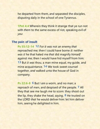 he departed from them, and separated the disciples,
disputing daily in the school of one Tyrannus.
1Pet 4:4 Wherein they think it strange that ye run not
with them to the same excess of riot, speaking evil of
you:
The pain of insult
Ps 55:12-14 12 For it was not an enemy that
reproached me; then I could have borne it: neither
was it he that hated me that did magnify himself
against me; then I would have hid myself from him:
13 But it was thou, a man mine equal, my guide, and
mine acquaintance. 14 We took sweet counsel
together, and walked unto the house of God in
company.
Ps 22:6-8 6 But I am a worm, and no man; a
reproach of men, and despised of the people. 7 All
they that see me laugh me to scorn: they shoot out
the lip, they shake the head, saying, 8 He trusted on
the LORD that he would deliver him: let him deliver
him, seeing he delighted in him.
 