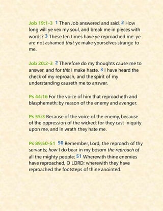 Job 19:1-3 1 Then Job answered and said, 2 How
long will ye vex my soul, and break me in pieces with
words? 3 These ten times have ye reproached me: ye
are not ashamed that ye make yourselves strange to
me.
Job 20:2-3 2 Therefore do my thoughts cause me to
answer, and for this I make haste. 3 I have heard the
check of my reproach, and the spirit of my
understanding causeth me to answer.
Ps 44:16 For the voice of him that reproacheth and
blasphemeth; by reason of the enemy and avenger.
Ps 55:3 Because of the voice of the enemy, because
of the oppression of the wicked: for they cast iniquity
upon me, and in wrath they hate me.
Ps 89:50-51 50 Remember, Lord, the reproach of thy
servants; how I do bear in my bosom the reproach of
all the mighty people; 51 Wherewith thine enemies
have reproached, O LORD; wherewith they have
reproached the footsteps of thine anointed.
 