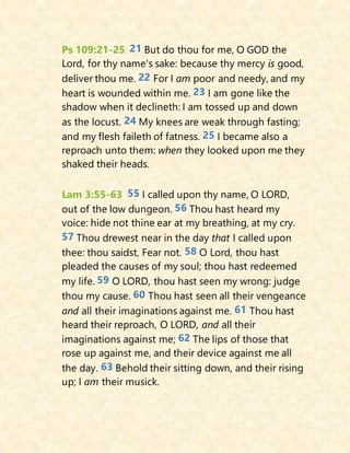 Ps 109:21-25 21 But do thou for me, O GOD the
Lord, for thy name's sake: because thy mercy is good,
deliver thou me. 22 For I am poor and needy, and my
heart is wounded within me. 23 I am gone like the
shadow when it declineth: I am tossed up and down
as the locust. 24 My knees are weak through fasting;
and my flesh faileth of fatness. 25 I became also a
reproach unto them: when they looked upon me they
shaked their heads.
Lam 3:55-63 55 I called upon thy name, O LORD,
out of the low dungeon. 56 Thou hast heard my
voice: hide not thine ear at my breathing, at my cry.
57 Thou drewest near in the day that I called upon
thee: thou saidst, Fear not. 58 O Lord, thou hast
pleaded the causes of my soul; thou hast redeemed
my life. 59 O LORD, thou hast seen my wrong: judge
thou my cause. 60 Thou hast seen all their vengeance
and all their imaginations against me. 61 Thou hast
heard their reproach, O LORD, and all their
imaginations against me; 62 The lips of those that
rose up against me, and their device against me all
the day. 63 Behold their sitting down, and their rising
up; I am their musick.
 