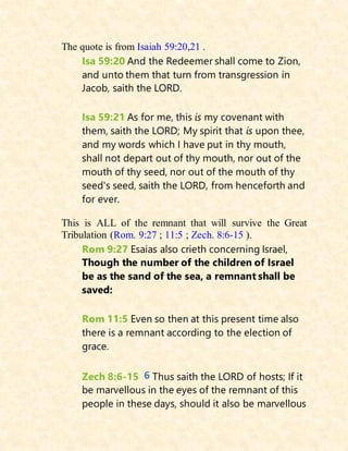 The quote is from Isaiah 59:20,21 .
Isa 59:20 And the Redeemer shall come to Zion,
and unto them that turn from transgression in
Jacob, saith the LORD.
Isa 59:21 As for me, this is my covenant with
them, saith the LORD; My spirit that is upon thee,
and my words which I have put in thy mouth,
shall not depart out of thy mouth, nor out of the
mouth of thy seed, nor out of the mouth of thy
seed's seed, saith the LORD, from henceforth and
for ever.
This is ALL of the remnant that will survive the Great
Tribulation (Rom. 9:27 ; 11:5 ; Zech. 8:6-15 ).
Rom 9:27 Esaias also crieth concerning Israel,
Though the number of the children of Israel
be as the sand of the sea, a remnant shall be
saved:
Rom 11:5 Even so then at this present time also
there is a remnant according to the election of
grace.
Zech 8:6-15 6 Thus saith the LORD of hosts; If it
be marvellous in the eyes of the remnant of this
people in these days, should it also be marvellous
 