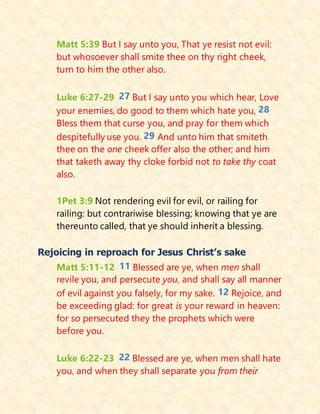 Matt 5:39 But I say unto you, That ye resist not evil:
but whosoever shall smite thee on thy right cheek,
turn to him the other also.
Luke 6:27-29 27 But I say unto you which hear, Love
your enemies, do good to them which hate you, 28
Bless them that curse you, and pray for them which
despitefully use you. 29 And unto him that smiteth
thee on the one cheek offer also the other; and him
that taketh away thy cloke forbid not to take thy coat
also.
1Pet 3:9 Not rendering evil for evil, or railing for
railing: but contrariwise blessing; knowing that ye are
thereunto called, that ye should inherit a blessing.
Rejoicing in reproach for Jesus Christ’s sake
Matt 5:11-12 11 Blessed are ye, when men shall
revile you, and persecute you, and shall say all manner
of evil against you falsely, for my sake. 12 Rejoice, and
be exceeding glad: for great is your reward in heaven:
for so persecuted they the prophets which were
before you.
Luke 6:22-23 22 Blessed are ye, when men shall hate
you, and when they shall separate you from their
 
