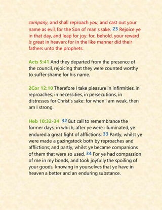 company, and shall reproach you, and cast out your
name as evil, for the Son of man's sake. 23 Rejoice ye
in that day, and leap for joy: for, behold, your reward
is great in heaven: for in the like manner did their
fathers unto the prophets.
Acts 5:41 And they departed from the presence of
the council, rejoicing that they were counted worthy
to suffer shame for his name.
2Cor 12:10 Therefore I take pleasure in infirmities, in
reproaches, in necessities, in persecutions, in
distresses for Christ's sake: for when I am weak, then
am I strong.
Heb 10:32-34 32 But call to remembrance the
former days, in which, after ye were illuminated, ye
endured a great fight of afflictions; 33 Partly, whilst ye
were made a gazingstock both by reproaches and
afflictions; and partly, whilst ye became companions
of them that were so used. 34 For ye had compassion
of me in my bonds, and took joyfully the spoiling of
your goods, knowing in yourselves that ye have in
heaven a better and an enduring substance.
 