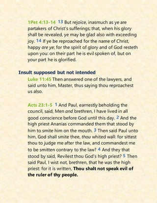 1Pet 4:13-14 13 But rejoice, inasmuch as ye are
partakers of Christ's sufferings; that, when his glory
shall be revealed, ye may be glad also with exceeding
joy. 14 If ye be reproached for the name of Christ,
happy are ye; for the spirit of glory and of God resteth
upon you: on their part he is evil spoken of, but on
your part he is glorified.
Insult supposed but not intended
Luke 11:45 Then answered one of the lawyers, and
said unto him, Master, thus saying thou reproachest
us also.
Acts 23:1-5 1 And Paul, earnestly beholding the
council, said, Men and brethren, I have lived in all
good conscience before God until this day. 2 And the
high priest Ananias commanded them that stood by
him to smite him on the mouth. 3 Then said Paul unto
him, God shall smite thee, thou whited wall: for sittest
thou to judge me after the law, and commandest me
to be smitten contrary to the law? 4 And they that
stood by said, Revilest thou God's high priest? 5 Then
said Paul, I wist not, brethren, that he was the high
priest: for it is written, Thou shalt not speak evil of
the ruler of thy people.
 