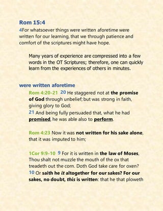 Rom 15:4
4For whatsoever things were written aforetime were
written for our learning, that we through patience and
comfort of the scriptures might have hope.
Many years of experience are compressed into a few
words in the OT Scriptures; therefore, one can quickly
learn from the experiences of others in minutes.
were written aforetime
Rom 4:20-21 20 He staggered not at the promise
of God through unbelief; but was strong in faith,
giving glory to God;
21 And being fully persuaded that, what he had
promised, he was able also to perform.
Rom 4:23 Now it was not written for his sake alone,
that it was imputed to him;
1Cor 9:9-10 9 For it is written in the law of Moses,
Thou shalt not muzzle the mouth of the ox that
treadeth out the corn. Doth God take care for oxen?
10 Or saith he it altogether for our sakes? For our
sakes, no doubt, this is written: that he that ploweth
 