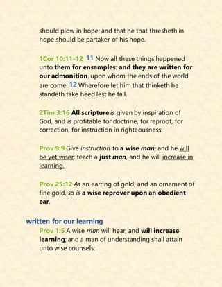should plow in hope; and that he that thresheth in
hope should be partaker of his hope.
1Cor 10:11-12 11 Now all these things happened
unto them for ensamples: and they are written for
our admonition, upon whom the ends of the world
are come. 12 Wherefore let him that thinketh he
standeth take heed lest he fall.
2Tim 3:16 All scripture is given by inspiration of
God, and is profitable for doctrine, for reproof, for
correction, for instruction in righteousness:
Prov 9:9 Give instruction to a wise man, and he will
be yet wiser: teach a just man, and he will increase in
learning.
Prov 25:12 As an earring of gold, and an ornament of
fine gold, so is a wise reprover upon an obedient
ear.
written for our learning
Prov 1:5 A wise man will hear, and will increase
learning; and a man of understanding shall attain
unto wise counsels:
 