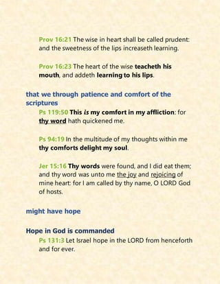 Prov 16:21 The wise in heart shall be called prudent:
and the sweetness of the lips increaseth learning.
Prov 16:23 The heart of the wise teacheth his
mouth, and addeth learning to his lips.
that we through patience and comfort of the
scriptures
Ps 119:50 This is my comfort in my affliction: for
thy word hath quickened me.
Ps 94:19 In the multitude of my thoughts within me
thy comforts delight my soul.
Jer 15:16 Thy words were found, and I did eat them;
and thy word was unto me the joy and rejoicing of
mine heart: for I am called by thy name, O LORD God
of hosts.
might have hope
Hope in God is commanded
Ps 131:3 Let Israel hope in the LORD from henceforth
and for ever.
 
