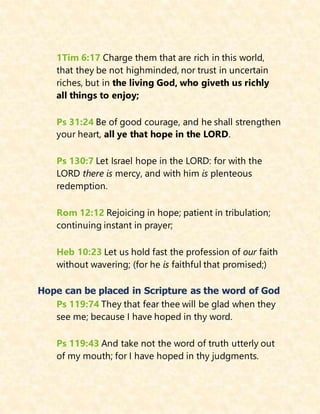 1Tim 6:17 Charge them that are rich in this world,
that they be not highminded, nor trust in uncertain
riches, but in the living God, who giveth us richly
all things to enjoy;
Ps 31:24 Be of good courage, and he shall strengthen
your heart, all ye that hope in the LORD.
Ps 130:7 Let Israel hope in the LORD: for with the
LORD there is mercy, and with him is plenteous
redemption.
Rom 12:12 Rejoicing in hope; patient in tribulation;
continuing instant in prayer;
Heb 10:23 Let us hold fast the profession of our faith
without wavering; (for he is faithful that promised;)
Hope can be placed in Scripture as the word of God
Ps 119:74 They that fear thee will be glad when they
see me; because I have hoped in thy word.
Ps 119:43 And take not the word of truth utterly out
of my mouth; for I have hoped in thy judgments.
 