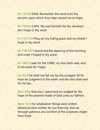 Ps 119:49 ZAIN. Remember the word unto thy
servant, upon which thou hast caused me to hope.
Ps 119:81 CAPH. My soul fainteth for thy salvation:
but I hope in thy word.
Ps 119:114 Thou art my hiding place and my shield: I
hope in thy word.
Ps 119:147 I prevented the dawning of the morning,
and cried: I hoped in thy word.
Ps 130:5 I wait for the LORD, my soul doth wait, and
in his word do I hope.
Isa 42:4 He shall not fail nor be discouraged, till he
have set judgment in the earth: and the isles shall wait
for his law.
Acts 26:6 And now I stand and am judged for the
hope of the promise made of God unto our fathers:
Rom 15:4 For whatsoever things were written
aforetime were written for our learning, that we
through patience and comfort of the scriptures might
have hope.
 