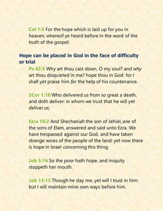 Col 1:5 For the hope which is laid up for you in
heaven, whereof ye heard before in the word of the
truth of the gospel;
Hope can be placed in God in the face of difficulty
or trial
Ps 42:5 Why art thou cast down, O my soul? and why
art thou disquieted in me? hope thou in God: for I
shall yet praise him for the help of his countenance.
2Cor 1:10 Who delivered us from so great a death,
and doth deliver: in whom we trust that he will yet
deliver us;
Ezra 10:2 And Shechaniah the son of Jehiel, one of
the sons of Elam, answered and said unto Ezra, We
have trespassed against our God, and have taken
strange wives of the people of the land: yet now there
is hope in Israel concerning this thing.
Job 5:16 So the poor hath hope, and iniquity
stoppeth her mouth.
Job 13:15 Though he slay me, yet will I trust in him:
but I will maintain mine own ways before him.
 