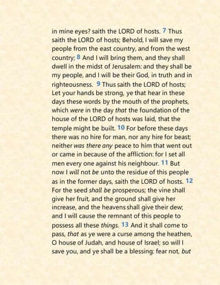 in mine eyes? saith the LORD of hosts. 7 Thus
saith the LORD of hosts; Behold, I will save my
people from the east country, and from the west
country; 8 And I will bring them, and they shall
dwell in the midst of Jerusalem: and they shall be
my people, and I will be their God, in truth and in
righteousness. 9 Thus saith the LORD of hosts;
Let your hands be strong, ye that hear in these
days these words by the mouth of the prophets,
which were in the day that the foundation of the
house of the LORD of hosts was laid, that the
temple might be built. 10 For before these days
there was no hire for man, nor any hire for beast;
neither was there any peace to him that went out
or came in because of the affliction: for I set all
men every one against his neighbour. 11 But
now I will not be unto the residue of this people
as in the former days, saith the LORD of hosts. 12
For the seed shall be prosperous; the vine shall
give her fruit, and the ground shall give her
increase, and the heavens shall give their dew;
and I will cause the remnant of this people to
possess all these things. 13 And it shall come to
pass, that as ye were a curse among the heathen,
O house of Judah, and house of Israel; so will I
save you, and ye shall be a blessing: fear not, but
 