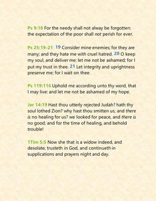 Ps 9:18 For the needy shall not alway be forgotten:
the expectation of the poor shall not perish for ever.
Ps 25:19-21 19 Consider mine enemies; for they are
many; and they hate me with cruel hatred. 20 O keep
my soul, and deliver me: let me not be ashamed; for I
put my trust in thee. 21 Let integrity and uprightness
preserve me; for I wait on thee.
Ps 119:116 Uphold me according unto thy word, that
I may live: and let me not be ashamed of my hope.
Jer 14:19 Hast thou utterly rejected Judah? hath thy
soul lothed Zion? why hast thou smitten us, and there
is no healing for us? we looked for peace, and there is
no good; and for the time of healing, and behold
trouble!
1Tim 5:5 Now she that is a widow indeed, and
desolate, trusteth in God, and continueth in
supplications and prayers night and day.
 
