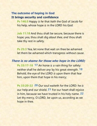 The outcome of hoping in God
It brings security and confidence
Ps 146:5 Happy is he that hath the God of Jacob for
his help, whose hope is in the LORD his God:
Job 11:18 And thou shalt be secure, because there is
hope; yea, thou shalt dig about thee, and thou shalt
take thy rest in safety.
Ps 25:3 Yea, let none that wait on thee be ashamed:
let them be ashamed which transgress without cause.
There is no shame for those who hope in the LORD;
Ps 33:17-18 17 An horse is a vain thing for safety:
neither shall he deliver any by his great strength. 18
Behold, the eye of the LORD is upon them that fear
him, upon them that hope in his mercy;
Ps 33:20-22 20 Our soul waiteth for the LORD: he is
our help and our shield. 21 For our heart shall rejoice
in him, because we have trusted in his holy name. 22
Let thy mercy, O LORD, be upon us, according as we
hope in thee.
 