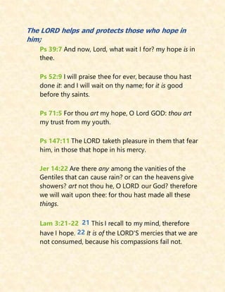 The LORD helps and protects those who hope in
him;
Ps 39:7 And now, Lord, what wait I for? my hope is in
thee.
Ps 52:9 I will praise thee for ever, because thou hast
done it: and I will wait on thy name; for it is good
before thy saints.
Ps 71:5 For thou art my hope, O Lord GOD: thou art
my trust from my youth.
Ps 147:11 The LORD taketh pleasure in them that fear
him, in those that hope in his mercy.
Jer 14:22 Are there any among the vanities of the
Gentiles that can cause rain? or can the heavens give
showers? art not thou he, O LORD our God? therefore
we will wait upon thee: for thou hast made all these
things.
Lam 3:21-22 21 This I recall to my mind, therefore
have I hope. 22 It is of the LORD'S mercies that we are
not consumed, because his compassions fail not.
 