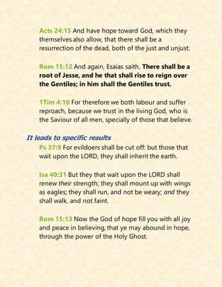 Acts 24:15 And have hope toward God, which they
themselves also allow, that there shall be a
resurrection of the dead, both of the just and unjust.
Rom 15:12 And again, Esaias saith, There shall be a
root of Jesse, and he that shall rise to reign over
the Gentiles; in him shall the Gentiles trust.
1Tim 4:10 For therefore we both labour and suffer
reproach, because we trust in the living God, who is
the Saviour of all men, specially of those that believe.
It leads to specific results
Ps 37:9 For evildoers shall be cut off: but those that
wait upon the LORD, they shall inherit the earth.
Isa 40:31 But they that wait upon the LORD shall
renew their strength; they shall mount up with wings
as eagles; they shall run, and not be weary; and they
shall walk, and not faint.
Rom 15:13 Now the God of hope fill you with all joy
and peace in believing, that ye may abound in hope,
through the power of the Holy Ghost.
 