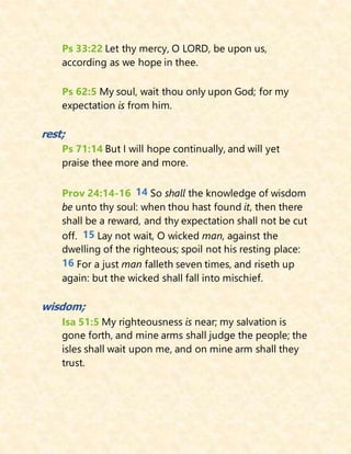 Ps 33:22 Let thy mercy, O LORD, be upon us,
according as we hope in thee.
Ps 62:5 My soul, wait thou only upon God; for my
expectation is from him.
rest;
Ps 71:14 But I will hope continually, and will yet
praise thee more and more.
Prov 24:14-16 14 So shall the knowledge of wisdom
be unto thy soul: when thou hast found it, then there
shall be a reward, and thy expectation shall not be cut
off. 15 Lay not wait, O wicked man, against the
dwelling of the righteous; spoil not his resting place:
16 For a just man falleth seven times, and riseth up
again: but the wicked shall fall into mischief.
wisdom;
Isa 51:5 My righteousness is near; my salvation is
gone forth, and mine arms shall judge the people; the
isles shall wait upon me, and on mine arm shall they
trust.
 