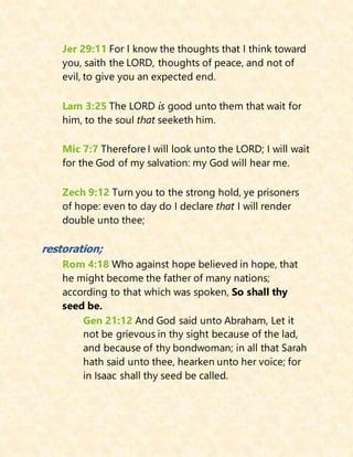 Jer 29:11 For I know the thoughts that I think toward
you, saith the LORD, thoughts of peace, and not of
evil, to give you an expected end.
Lam 3:25 The LORD is good unto them that wait for
him, to the soul that seeketh him.
Mic 7:7 Therefore I will look unto the LORD; I will wait
for the God of my salvation: my God will hear me.
Zech 9:12 Turn you to the strong hold, ye prisoners
of hope: even to day do I declare that I will render
double unto thee;
restoration;
Rom 4:18 Who against hope believed in hope, that
he might become the father of many nations;
according to that which was spoken, So shall thy
seed be.
Gen 21:12 And God said unto Abraham, Let it
not be grievous in thy sight because of the lad,
and because of thy bondwoman; in all that Sarah
hath said unto thee, hearken unto her voice; for
in Isaac shall thy seed be called.
 