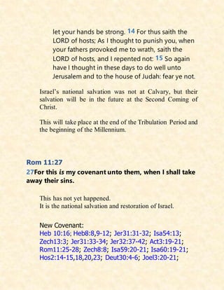let your hands be strong. 14 For thus saith the
LORD of hosts; As I thought to punish you, when
your fathers provoked me to wrath, saith the
LORD of hosts, and I repented not: 15 So again
have I thought in these days to do well unto
Jerusalem and to the house of Judah: fear ye not.
Israel’s national salvation was not at Calvary, but their
salvation will be in the future at the Second Coming of
Christ.
This will take place at the end of the Tribulation Period and
the beginning of the Millennium.
Rom 11:27
27For this is my covenant unto them, when I shall take
away their sins.
This has not yet happened.
It is the national salvation and restoration of Israel.
New Covenant:
Heb 10:16; Heb8:8,9-12; Jer31:31-32; Isa54:13;
Zech13:3; Jer31:33-34; Jer32:37-42; Act3:19-21;
Rom11:25-28; Zech8:8; Isa59:20-21; Isa60:19-21;
Hos2:14-15,18,20,23; Deut30:4-6; Joel3:20-21;
 